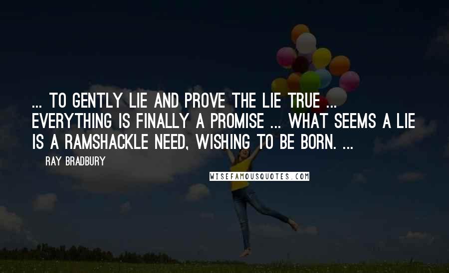 Ray Bradbury Quotes: ... to gently lie and prove the lie true ... everything is finally a promise ... what seems a lie is a ramshackle need, wishing to be born. ...