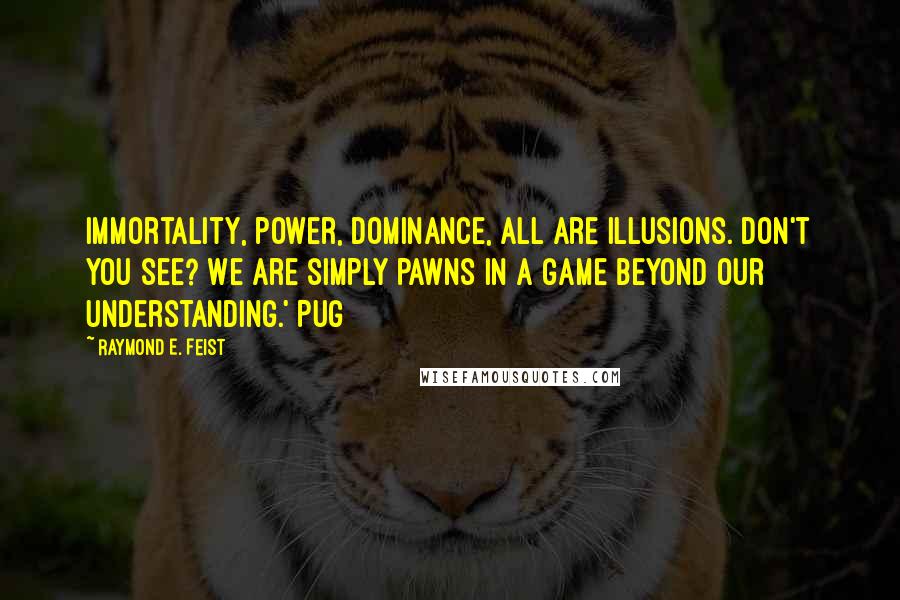 Raymond E. Feist Quotes: Immortality, power, dominance, all are illusions. Don't you see? We are simply pawns in a game beyond our understanding.' Pug