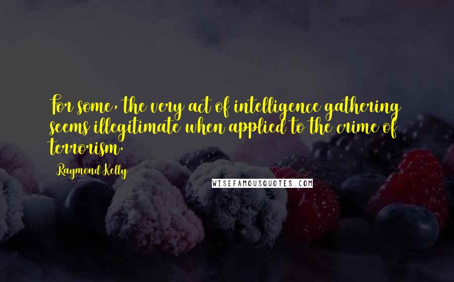 Raymond Kelly Quotes: For some, the very act of intelligence gathering seems illegitimate when applied to the crime of terrorism.