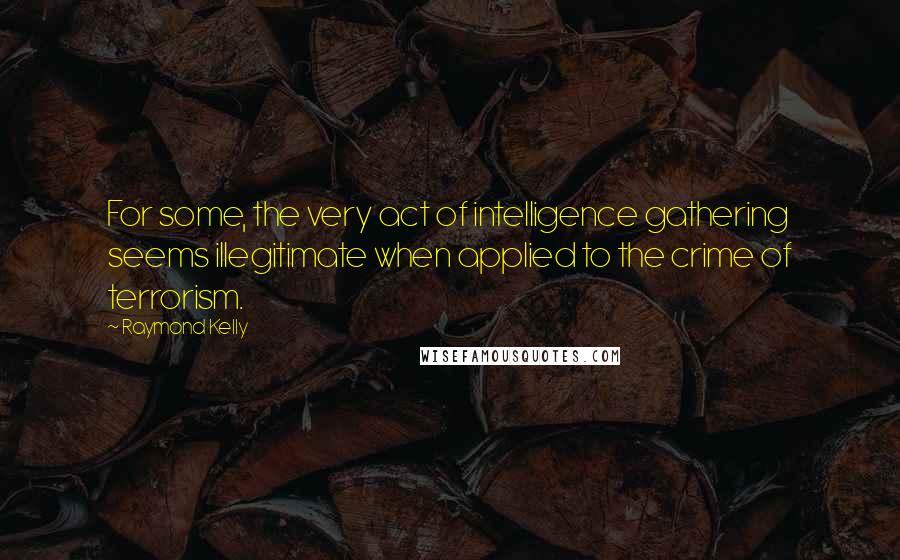 Raymond Kelly Quotes: For some, the very act of intelligence gathering seems illegitimate when applied to the crime of terrorism.