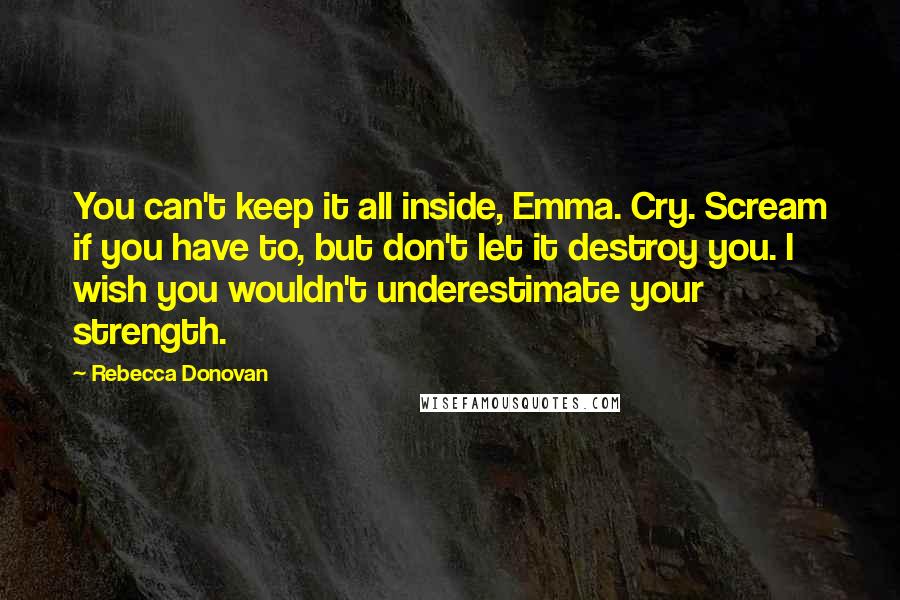 Rebecca Donovan Quotes: You can't keep it all inside, Emma. Cry. Scream if you have to, but don't let it destroy you. I wish you wouldn't underestimate your strength.