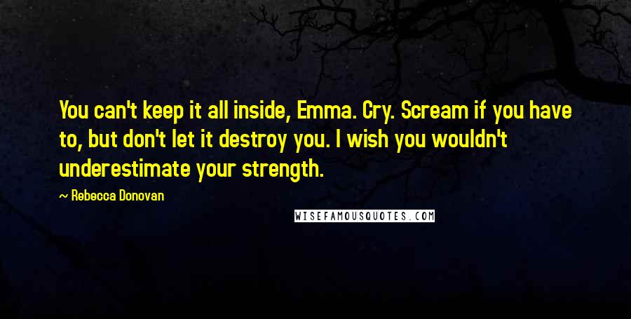 Rebecca Donovan Quotes: You can't keep it all inside, Emma. Cry. Scream if you have to, but don't let it destroy you. I wish you wouldn't underestimate your strength.