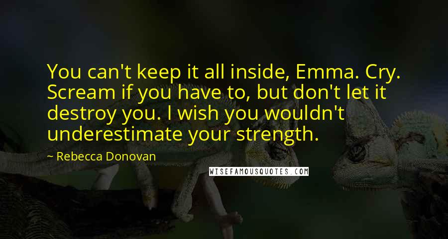 Rebecca Donovan Quotes: You can't keep it all inside, Emma. Cry. Scream if you have to, but don't let it destroy you. I wish you wouldn't underestimate your strength.