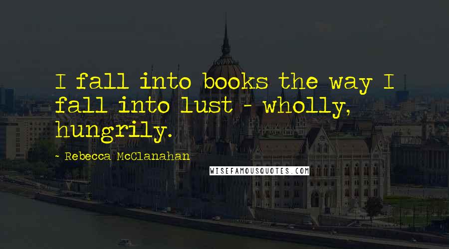 Rebecca McClanahan Quotes: I fall into books the way I fall into lust - wholly, hungrily.