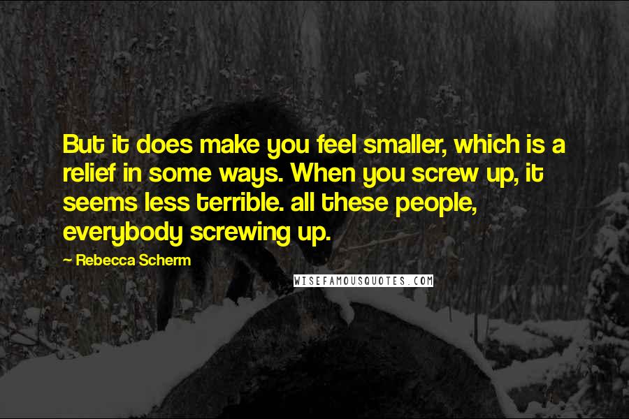 Rebecca Scherm Quotes: But it does make you feel smaller, which is a relief in some ways. When you screw up, it seems less terrible. all these people, everybody screwing up.