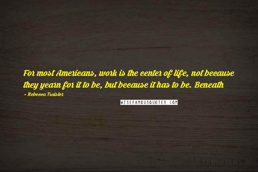 Rebecca Traister Quotes: For most Americans, work is the center of life, not because they yearn for it to be, but because it has to be. Beneath