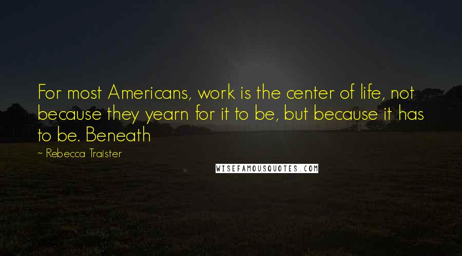 Rebecca Traister Quotes: For most Americans, work is the center of life, not because they yearn for it to be, but because it has to be. Beneath