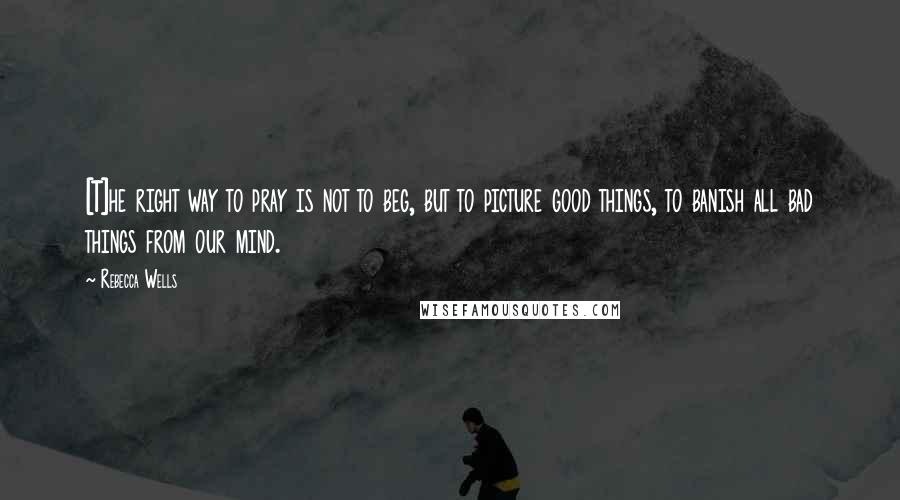 Rebecca Wells Quotes: [T]he right way to pray is not to beg, but to picture good things, to banish all bad things from our mind.