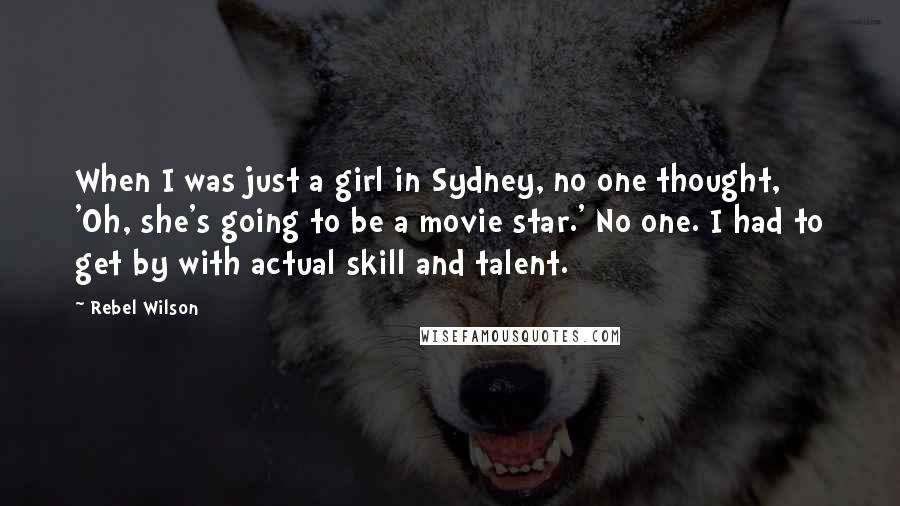 Rebel Wilson Quotes: When I was just a girl in Sydney, no one thought, 'Oh, she's going to be a movie star.' No one. I had to get by with actual skill and talent.