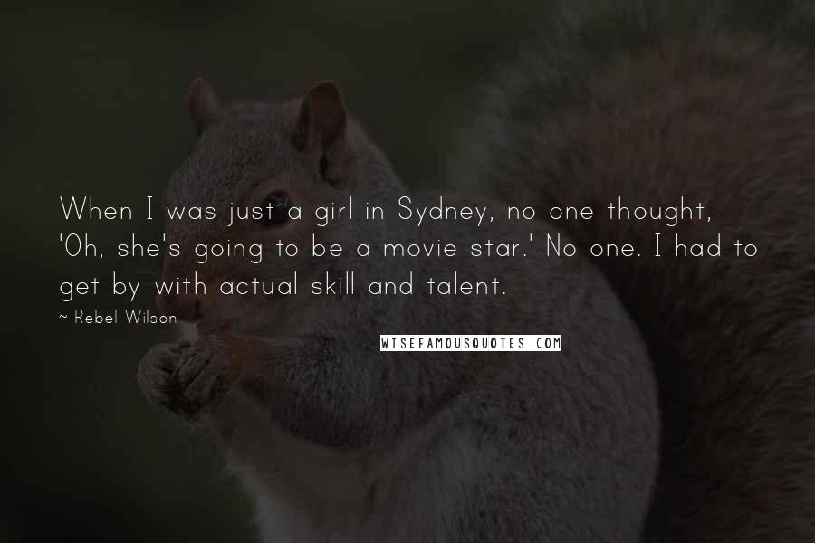 Rebel Wilson Quotes: When I was just a girl in Sydney, no one thought, 'Oh, she's going to be a movie star.' No one. I had to get by with actual skill and talent.