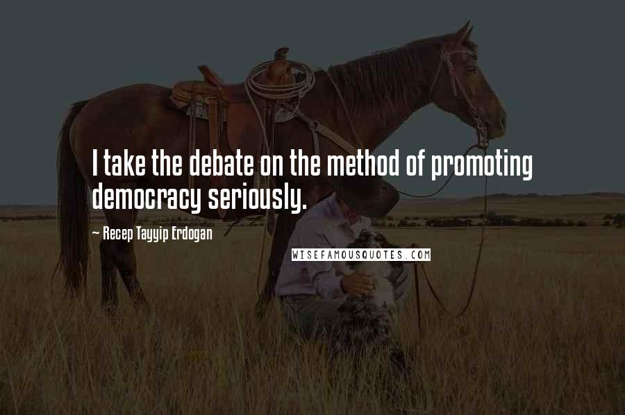 Recep Tayyip Erdogan Quotes: I take the debate on the method of promoting democracy seriously.