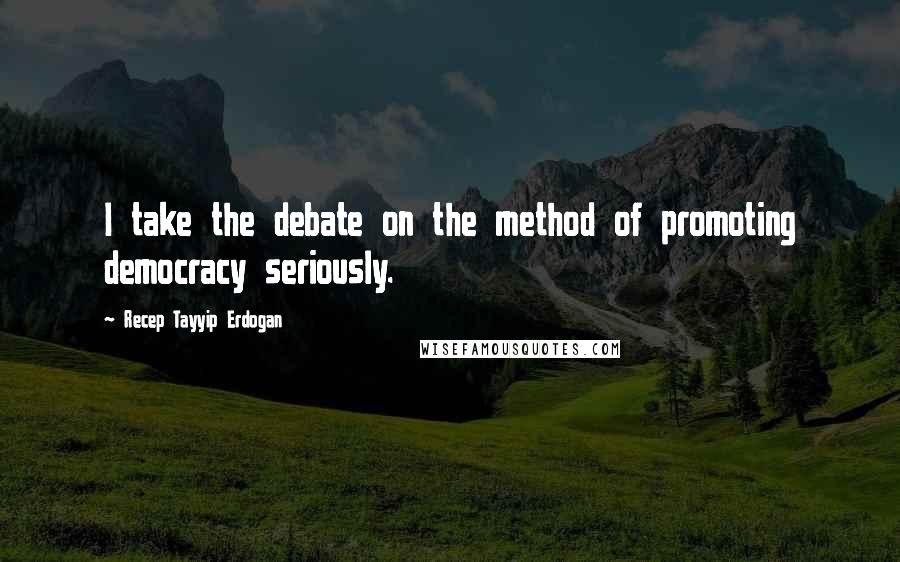 Recep Tayyip Erdogan Quotes: I take the debate on the method of promoting democracy seriously.