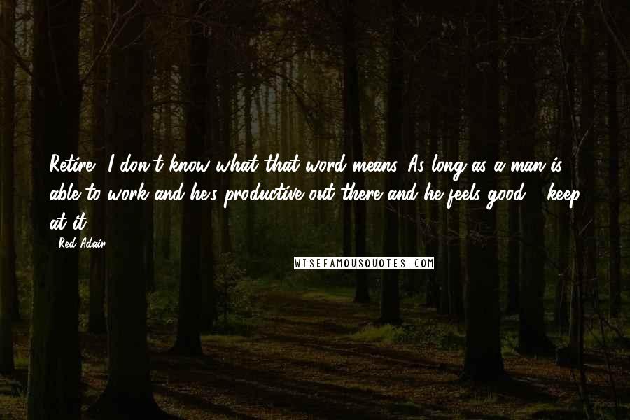 Red Adair Quotes: Retire? I don't know what that word means. As long as a man is able to work and he's productive out there and he feels good - keep at it.