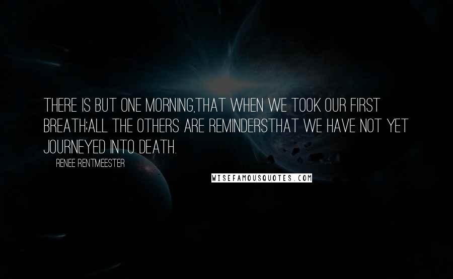 Renee Rentmeester Quotes: There is but one Morning,that when we took our first Breath;All the others are remindersthat we have not yet journeyed into death.