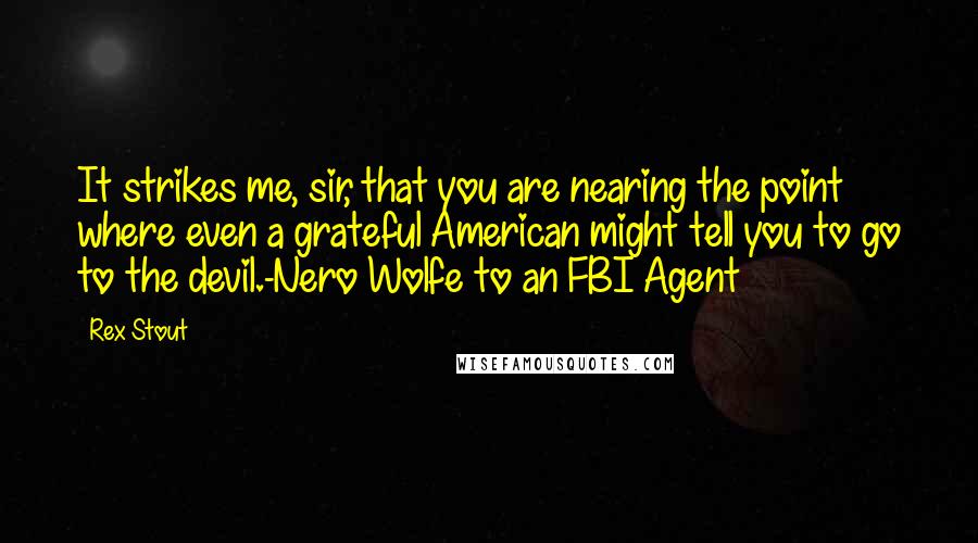 Rex Stout Quotes: It strikes me, sir, that you are nearing the point where even a grateful American might tell you to go to the devil.-Nero Wolfe to an FBI Agent