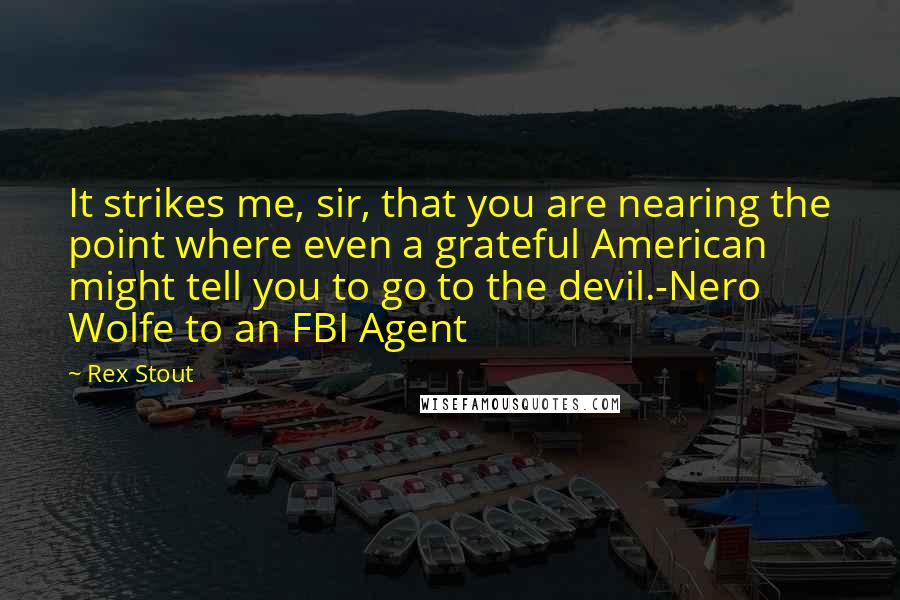 Rex Stout Quotes: It strikes me, sir, that you are nearing the point where even a grateful American might tell you to go to the devil.-Nero Wolfe to an FBI Agent