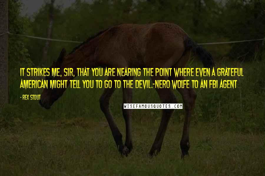 Rex Stout Quotes: It strikes me, sir, that you are nearing the point where even a grateful American might tell you to go to the devil.-Nero Wolfe to an FBI Agent