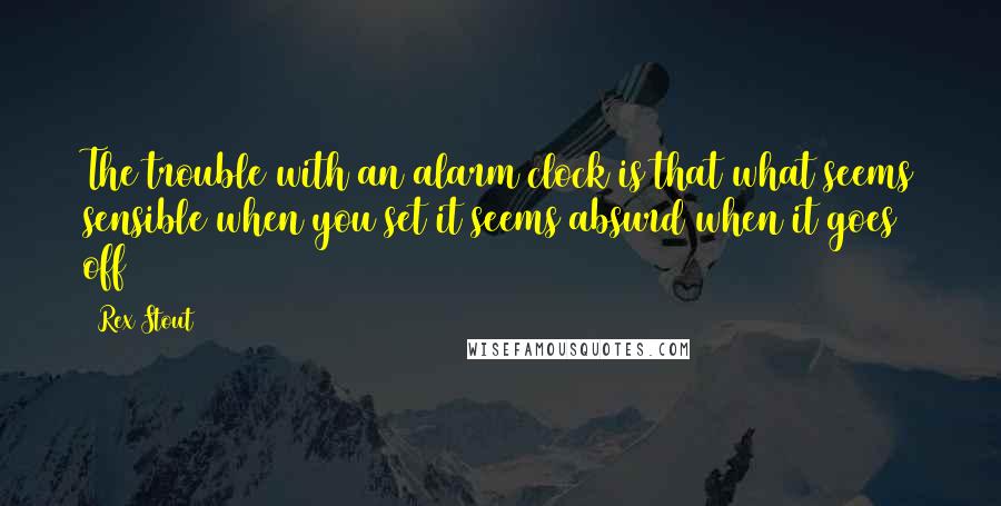 Rex Stout Quotes: The trouble with an alarm clock is that what seems sensible when you set it seems absurd when it goes off