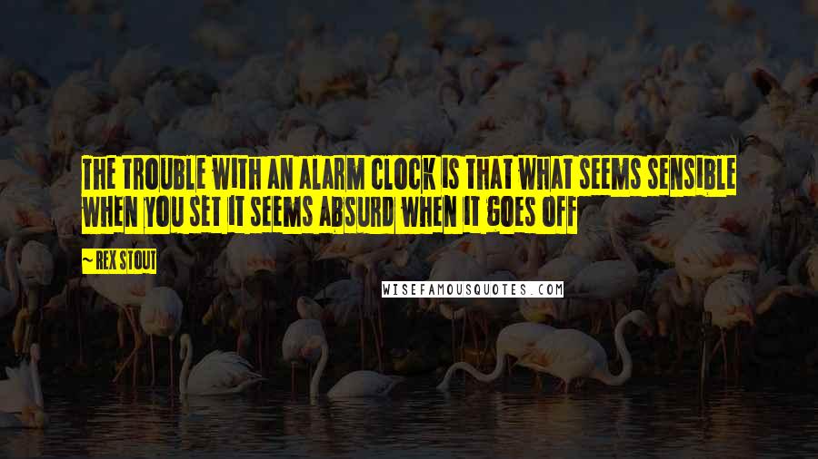 Rex Stout Quotes: The trouble with an alarm clock is that what seems sensible when you set it seems absurd when it goes off