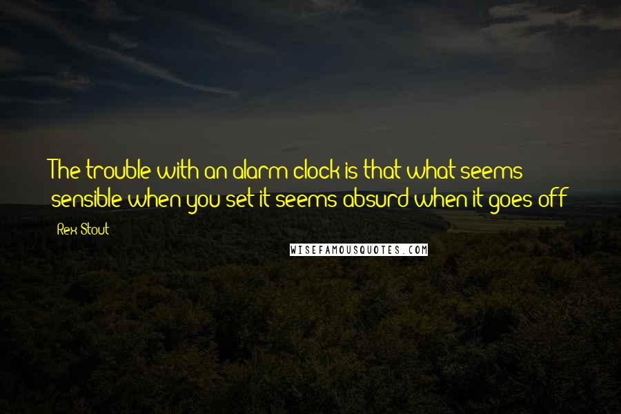 Rex Stout Quotes: The trouble with an alarm clock is that what seems sensible when you set it seems absurd when it goes off