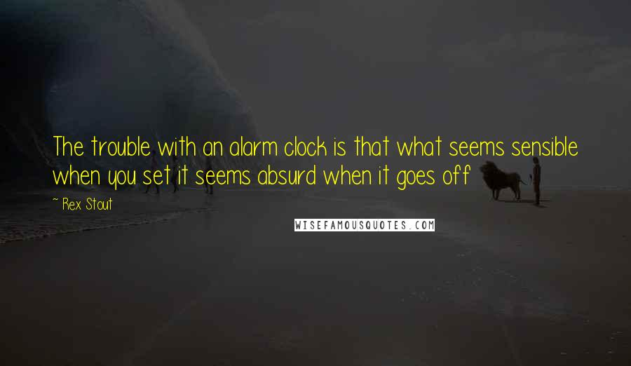 Rex Stout Quotes: The trouble with an alarm clock is that what seems sensible when you set it seems absurd when it goes off