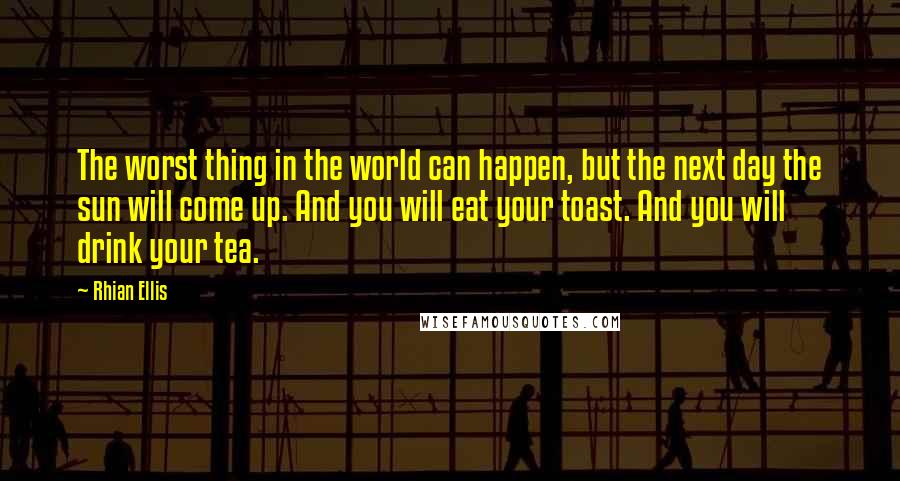 Rhian Ellis Quotes: The worst thing in the world can happen, but the next day the sun will come up. And you will eat your toast. And you will drink your tea.