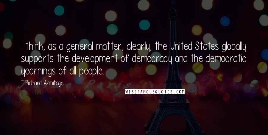 Richard Armitage Quotes: I think, as a general matter, clearly, the United States globally supports the development of democracy and the democratic yearnings of all people.