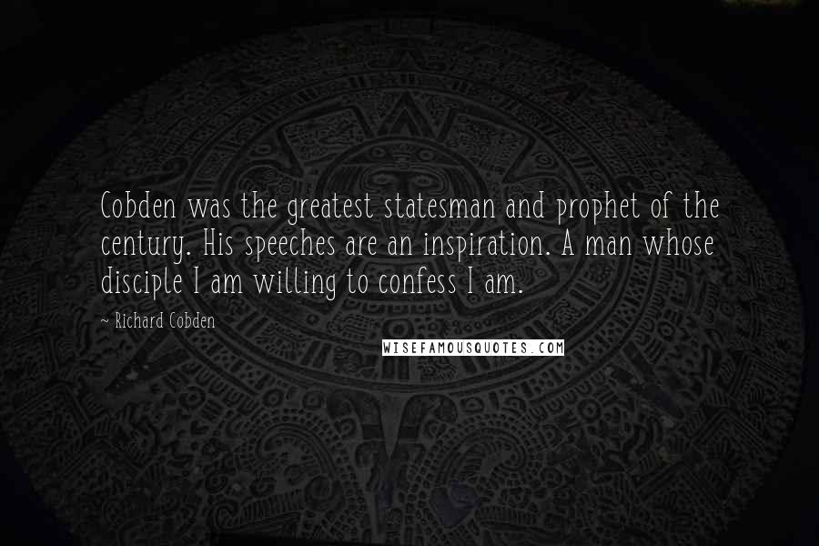 Richard Cobden Quotes: Cobden was the greatest statesman and prophet of the century. His speeches are an inspiration. A man whose disciple I am willing to confess I am.