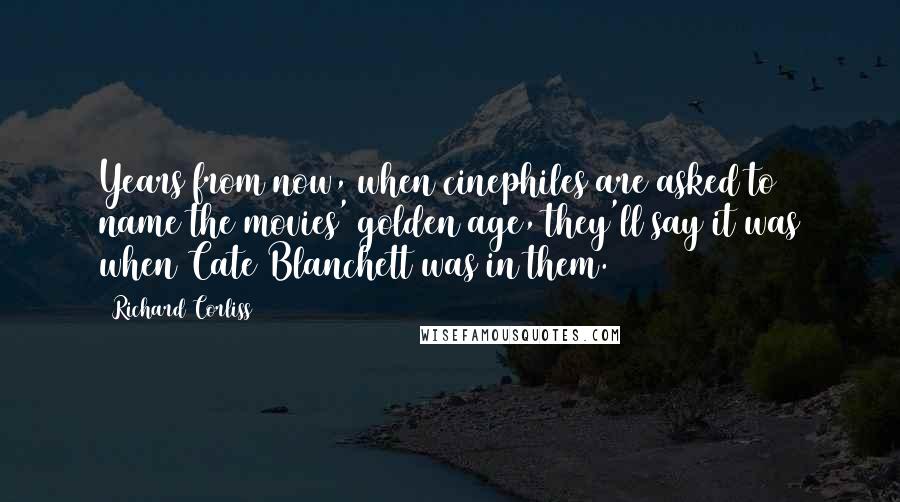 Richard Corliss Quotes: Years from now, when cinephiles are asked to name the movies' golden age, they'll say it was when Cate Blanchett was in them.