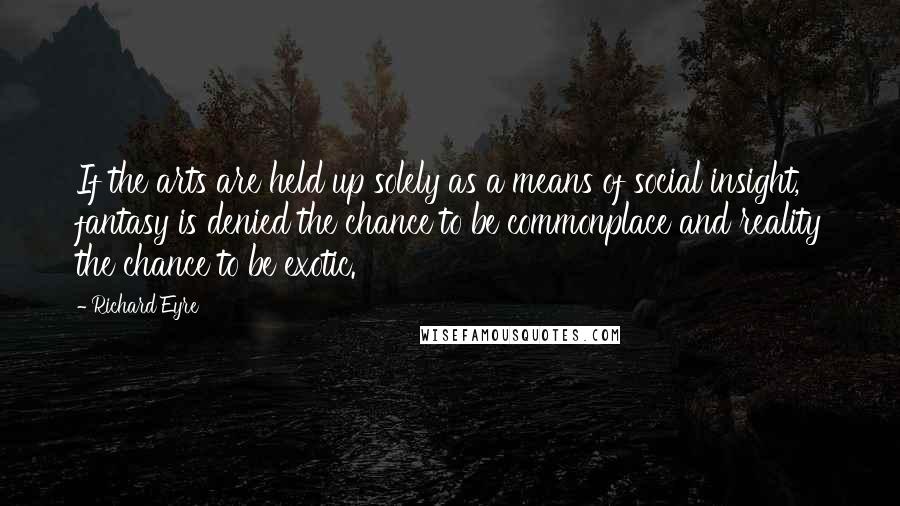 Richard Eyre Quotes: If the arts are held up solely as a means of social insight, fantasy is denied the chance to be commonplace and reality the chance to be exotic.
