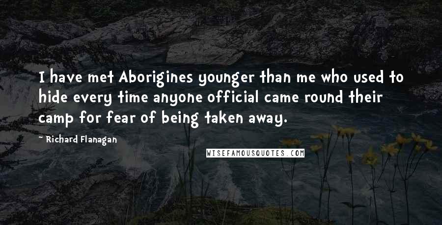 Richard Flanagan Quotes: I have met Aborigines younger than me who used to hide every time anyone official came round their camp for fear of being taken away.