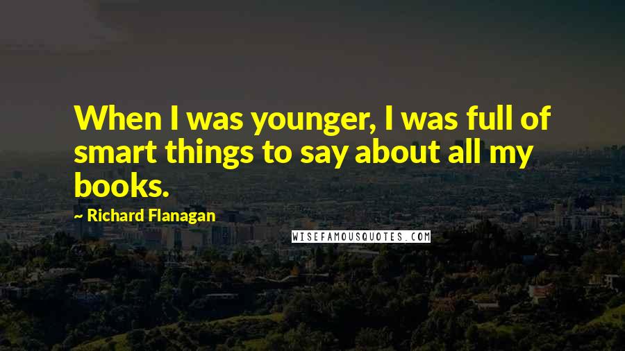 Richard Flanagan Quotes: When I was younger, I was full of smart things to say about all my books.