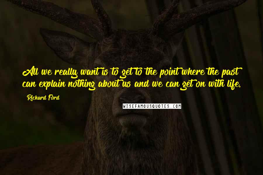 Richard Ford Quotes: All we really want is to get to the point where the past can explain nothing about us and we can get on with life.