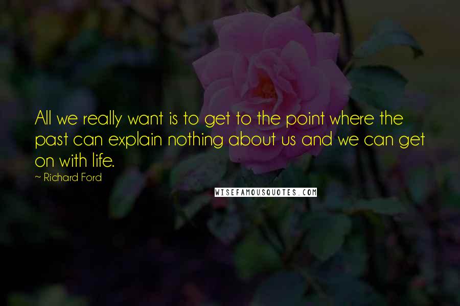 Richard Ford Quotes: All we really want is to get to the point where the past can explain nothing about us and we can get on with life.