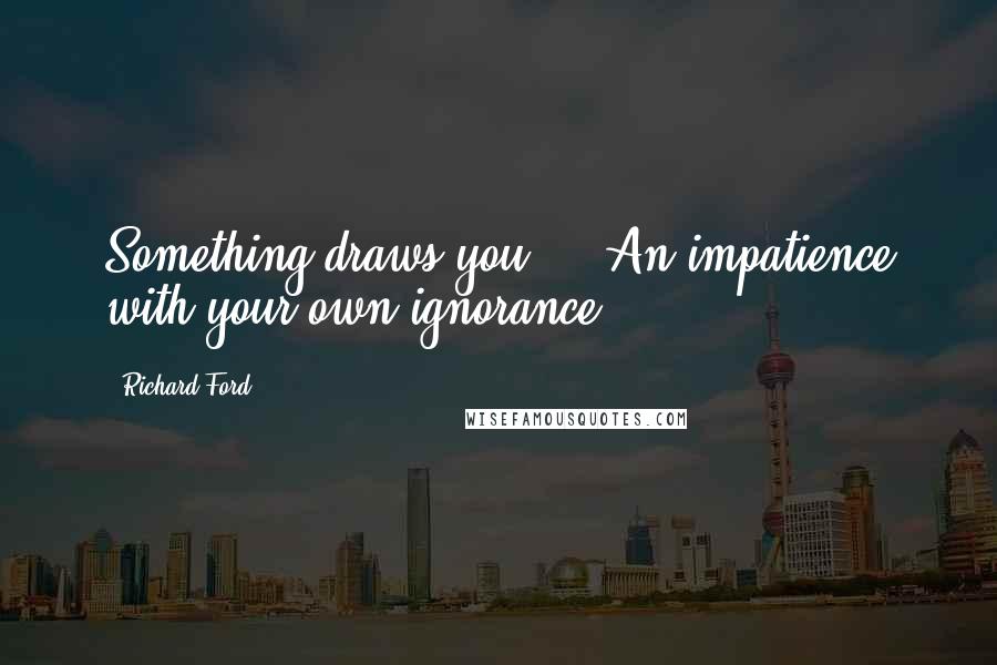 Richard Ford Quotes: Something draws you ... An impatience with your own ignorance.