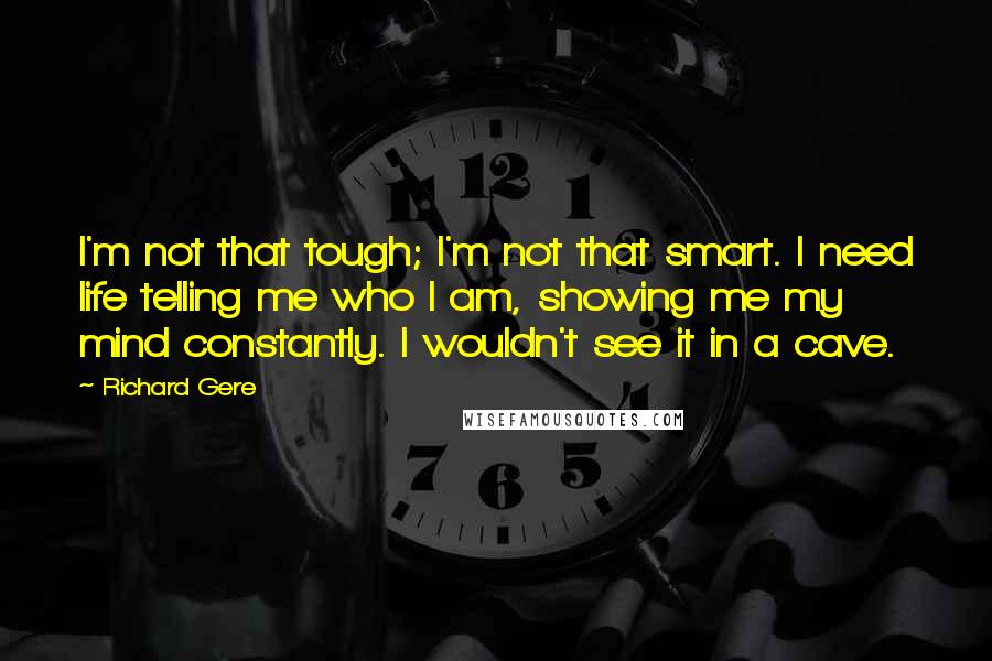 Richard Gere Quotes: I'm not that tough; I'm not that smart. I need life telling me who I am, showing me my mind constantly. I wouldn't see it in a cave.