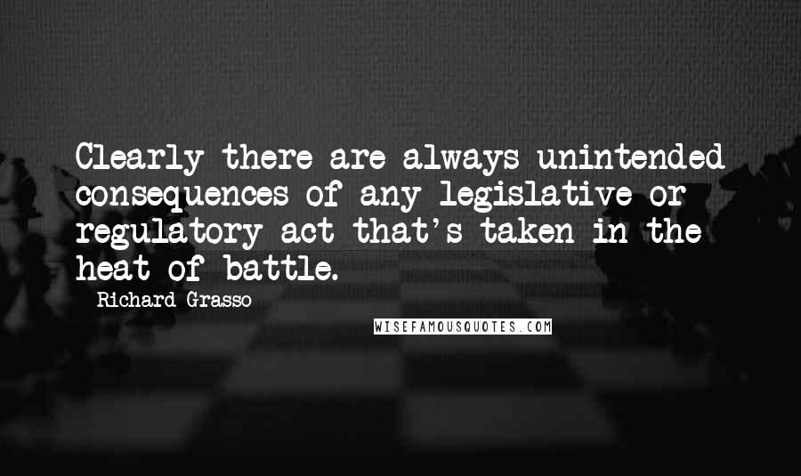 Richard Grasso Quotes: Clearly there are always unintended consequences of any legislative or regulatory act that's taken in the heat of battle.