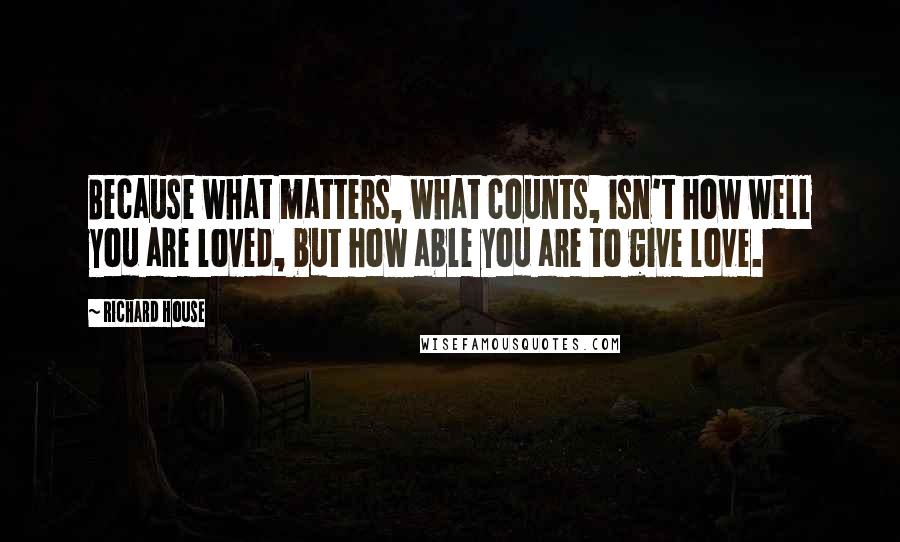 Richard House Quotes: Because what matters, what counts, isn't how well you are loved, but how able you are to give love.