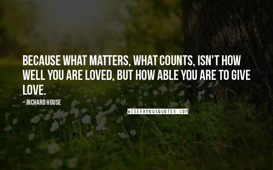 Richard House Quotes: Because what matters, what counts, isn't how well you are loved, but how able you are to give love.