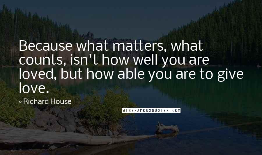 Richard House Quotes: Because what matters, what counts, isn't how well you are loved, but how able you are to give love.