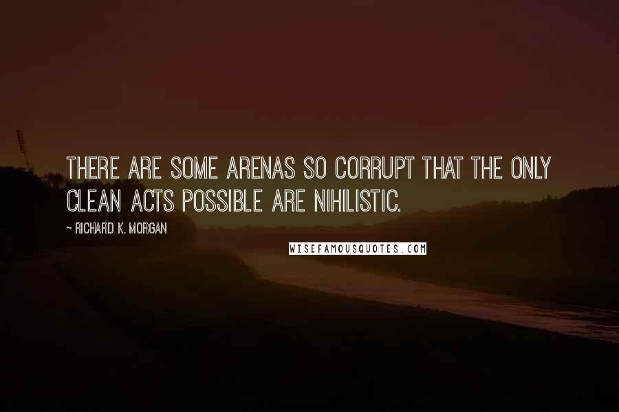 Richard K. Morgan Quotes: There are some arenas so corrupt that the only clean acts possible are nihilistic.