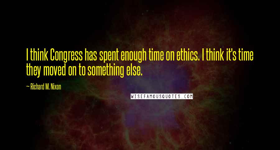 Richard M. Nixon Quotes: I think Congress has spent enough time on ethics. I think it's time they moved on to something else.