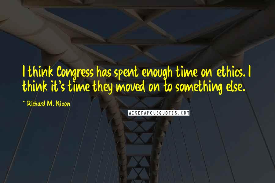 Richard M. Nixon Quotes: I think Congress has spent enough time on ethics. I think it's time they moved on to something else.