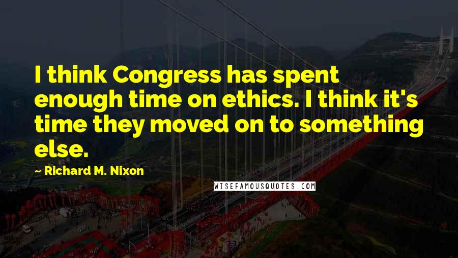 Richard M. Nixon Quotes: I think Congress has spent enough time on ethics. I think it's time they moved on to something else.