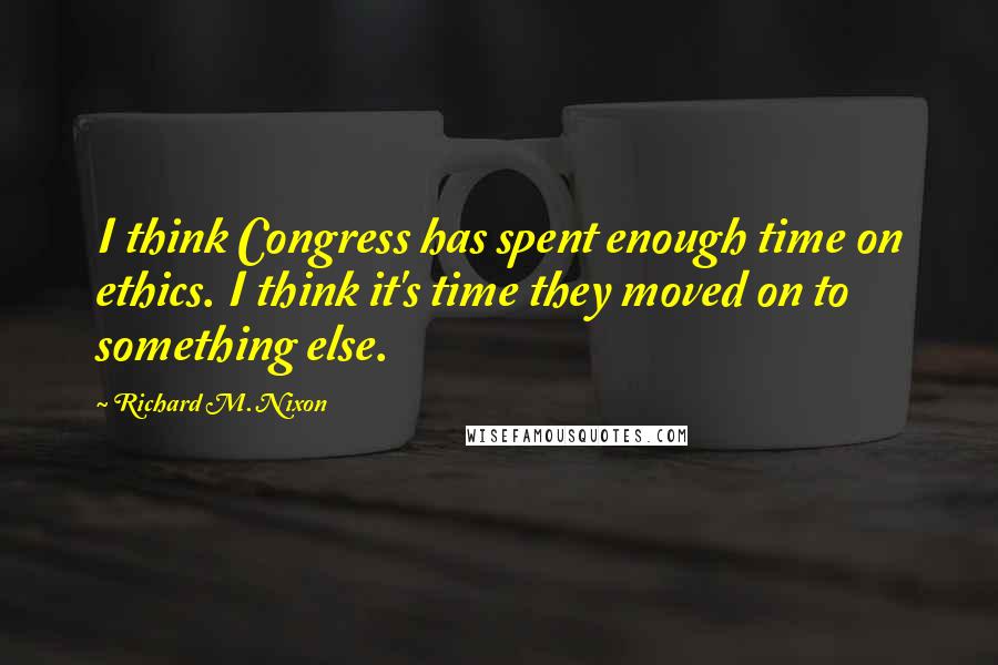 Richard M. Nixon Quotes: I think Congress has spent enough time on ethics. I think it's time they moved on to something else.