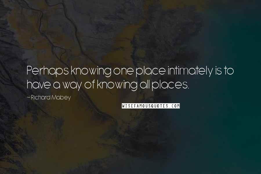 Richard Mabey Quotes: Perhaps knowing one place intimately is to have a way of knowing all places.