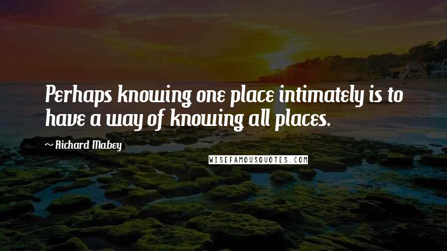 Richard Mabey Quotes: Perhaps knowing one place intimately is to have a way of knowing all places.