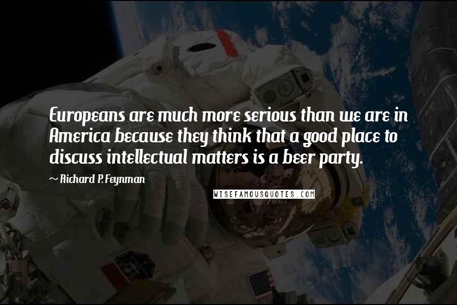 Richard P. Feynman Quotes: Europeans are much more serious than we are in America because they think that a good place to discuss intellectual matters is a beer party.