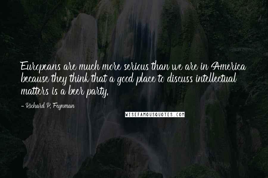 Richard P. Feynman Quotes: Europeans are much more serious than we are in America because they think that a good place to discuss intellectual matters is a beer party.