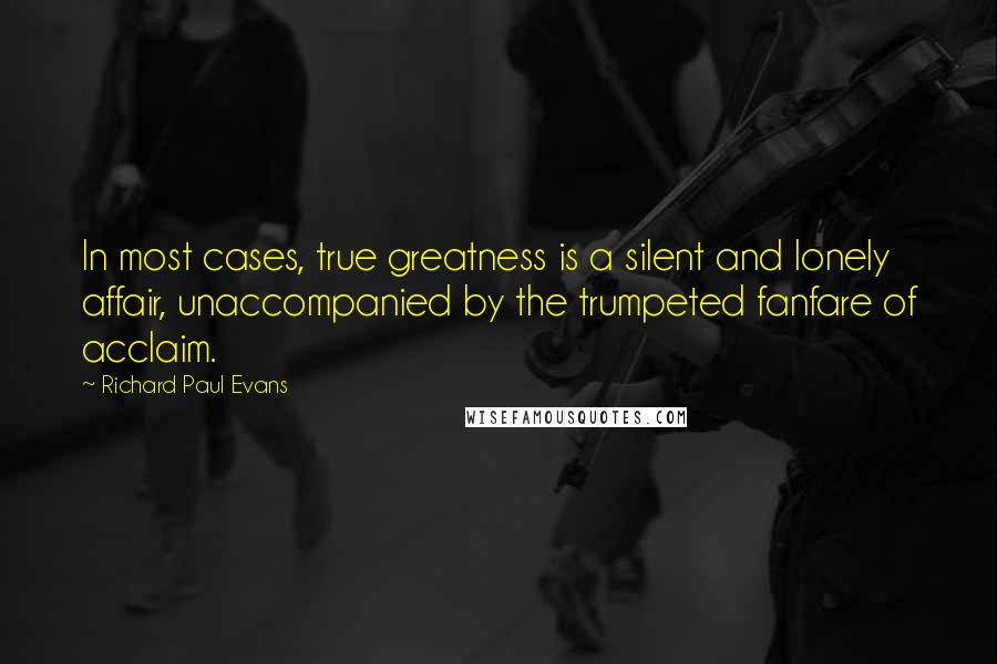 Richard Paul Evans Quotes: In most cases, true greatness is a silent and lonely affair, unaccompanied by the trumpeted fanfare of acclaim.